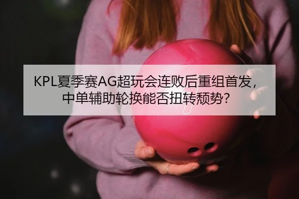 KPL夏季赛AG超玩会连败后重组首发，中单辅助轮换能否扭转颓势？